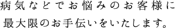 病気などでお悩みのお客様に最大限のお手伝いをいたします。